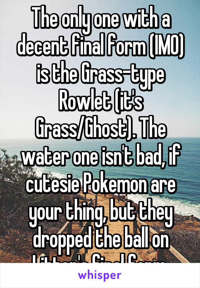 The only one with a decent final form (IMO) is the Grass-type Rowlet (it's Grass/Ghost). The water one isn't bad, if cutesie Pokemon are your thing, but they dropped the ball on Litten's final form.