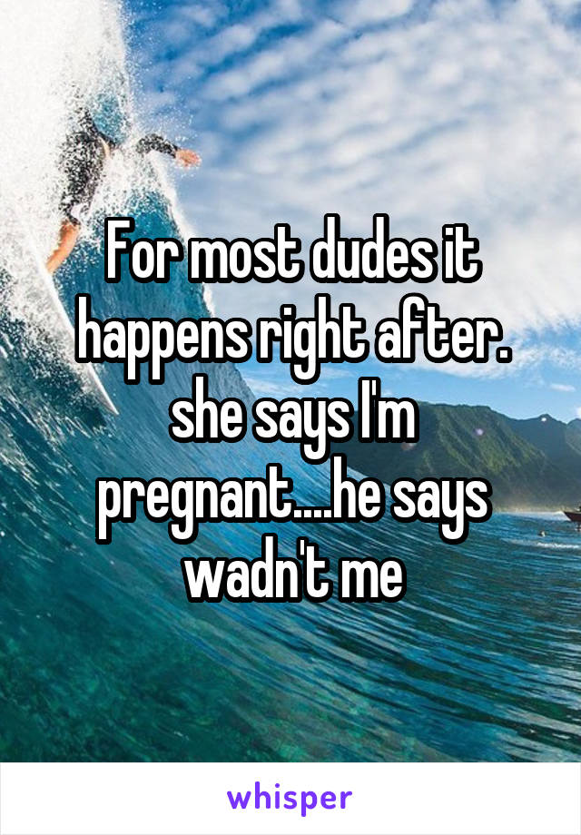 For most dudes it happens right after. she says I'm pregnant....he says wadn't me