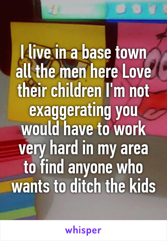 I live in a base town all the men here Love their children I'm not exaggerating you would have to work very hard in my area to find anyone who wants to ditch the kids