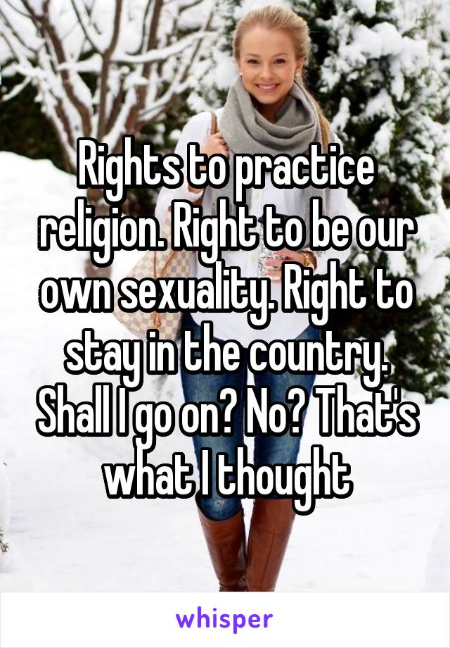 Rights to practice religion. Right to be our own sexuality. Right to stay in the country. Shall I go on? No? That's what I thought