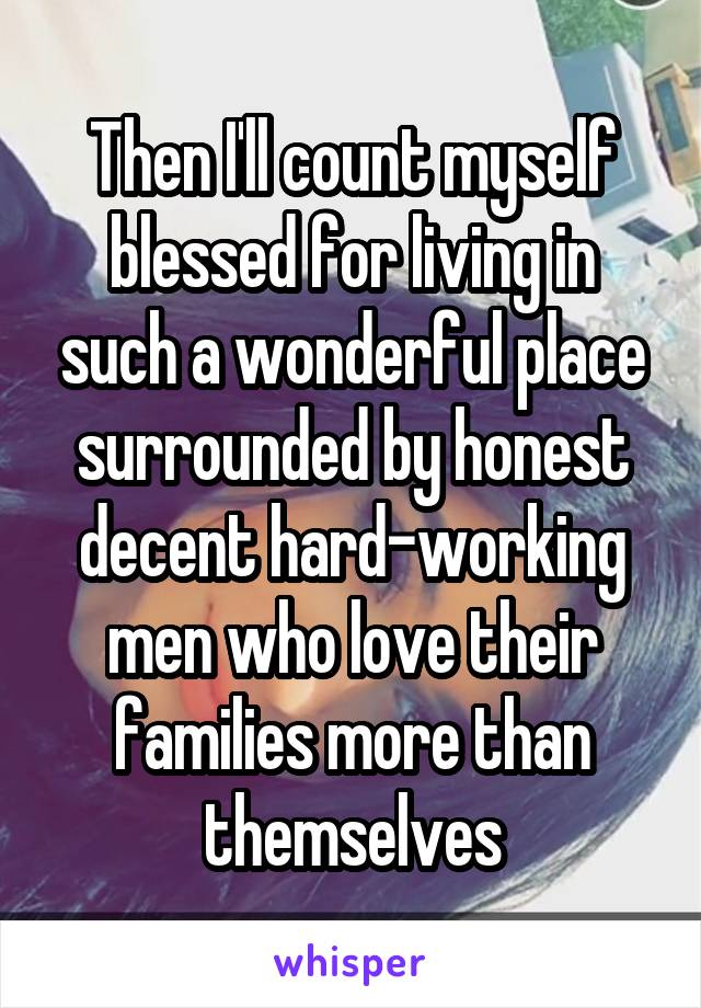 Then I'll count myself blessed for living in such a wonderful place surrounded by honest decent hard-working men who love their families more than themselves