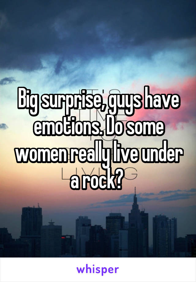 Big surprise, guys have emotions. Do some women really live under a rock? 