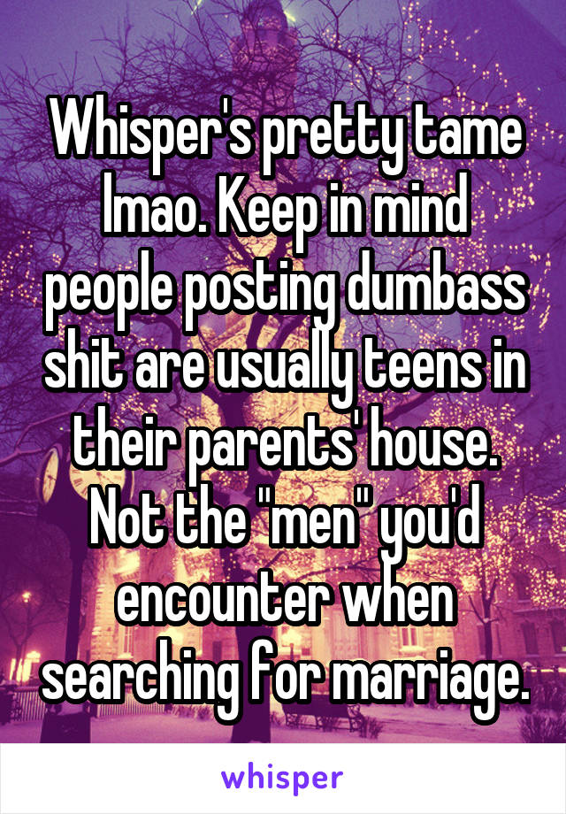 Whisper's pretty tame lmao. Keep in mind people posting dumbass shit are usually teens in their parents' house. Not the "men" you'd encounter when searching for marriage.