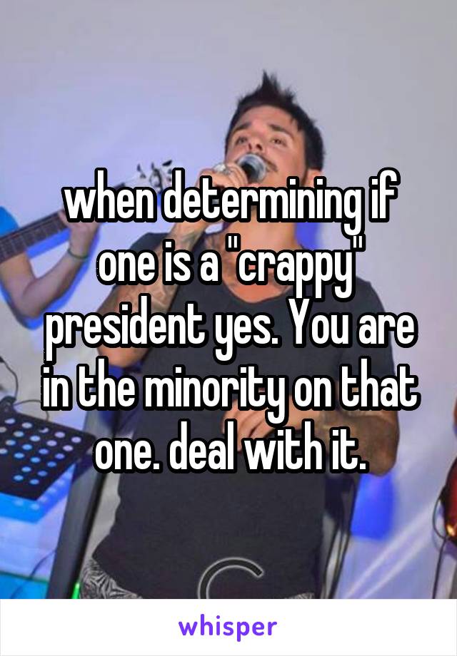 when determining if one is a "crappy" president yes. You are in the minority on that one. deal with it.