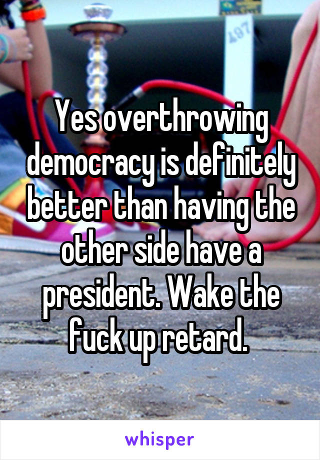 Yes overthrowing democracy is definitely better than having the other side have a president. Wake the fuck up retard. 