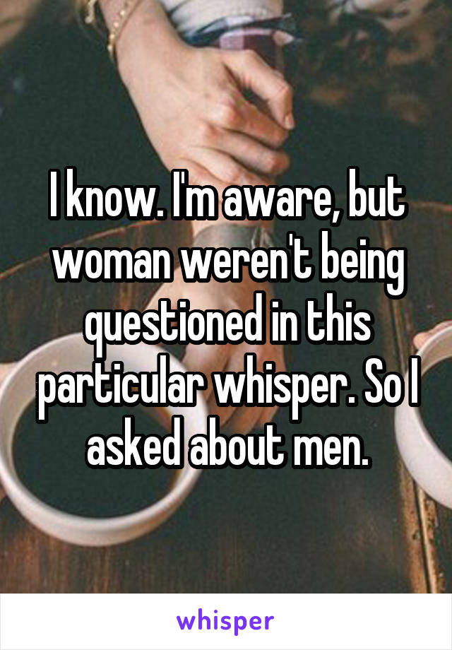 I know. I'm aware, but woman weren't being questioned in this particular whisper. So I asked about men.