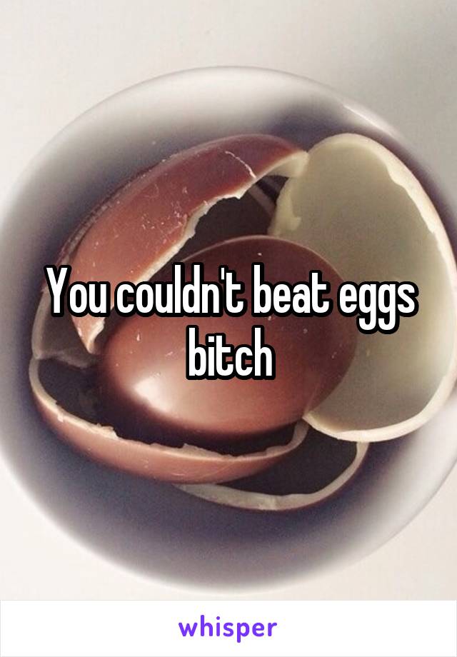 You couldn't beat eggs bitch