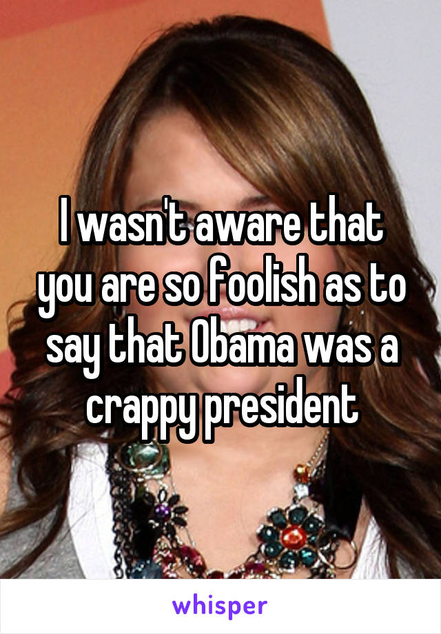 I wasn't aware that you are so foolish as to say that Obama was a crappy president