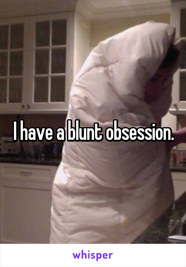 I have a blunt obsession.