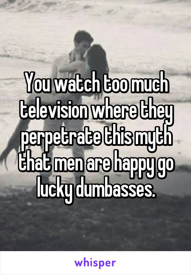 You watch too much television where they perpetrate this myth that men are happy go lucky dumbasses.