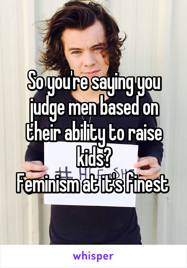 So you're saying you judge men based on their ability to raise kids?
Feminism at it's finest 