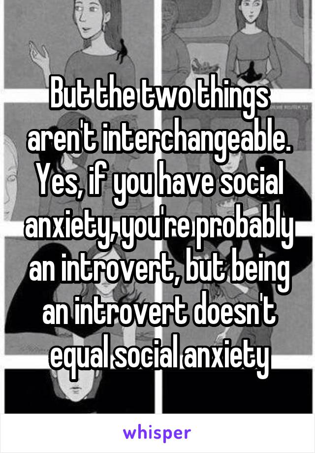 But the two things aren't interchangeable. Yes, if you have social anxiety, you're probably an introvert, but being an introvert doesn't equal social anxiety