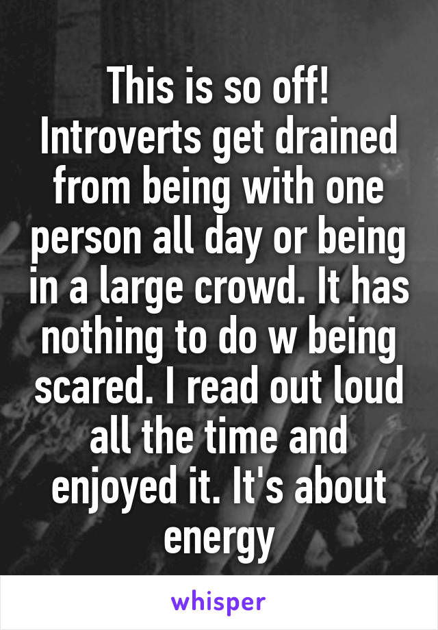 This is so off! Introverts get drained from being with one person all day or being in a large crowd. It has nothing to do w being scared. I read out loud all the time and enjoyed it. It's about energy