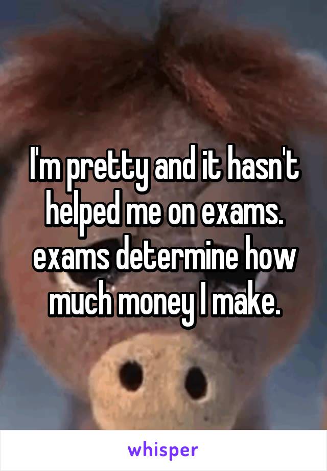 I'm pretty and it hasn't helped me on exams.
exams determine how much money I make.