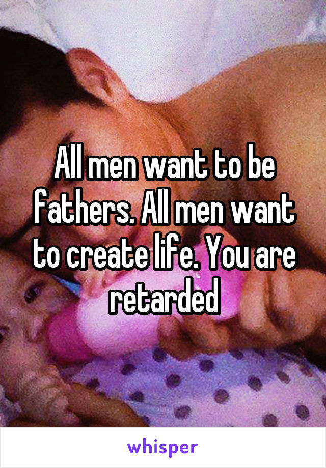 All men want to be fathers. All men want to create life. You are retarded