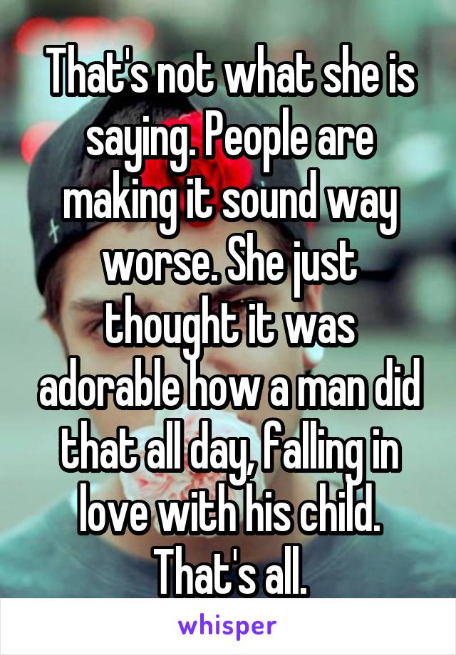 That's not what she is saying. People are making it sound way worse. She just thought it was adorable how a man did that all day, falling in love with his child. That's all.