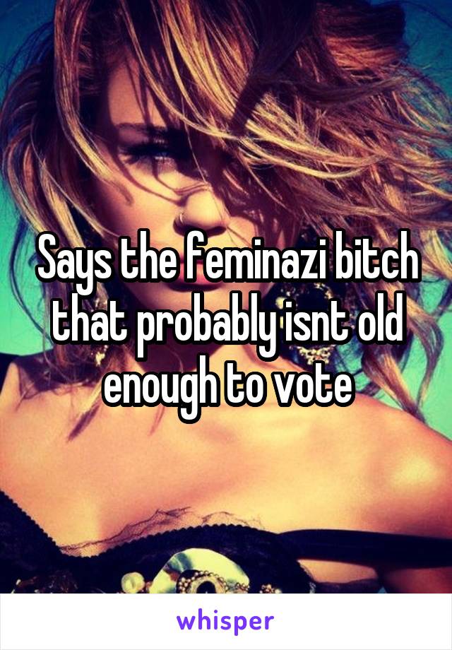 Says the feminazi bitch that probably isnt old enough to vote