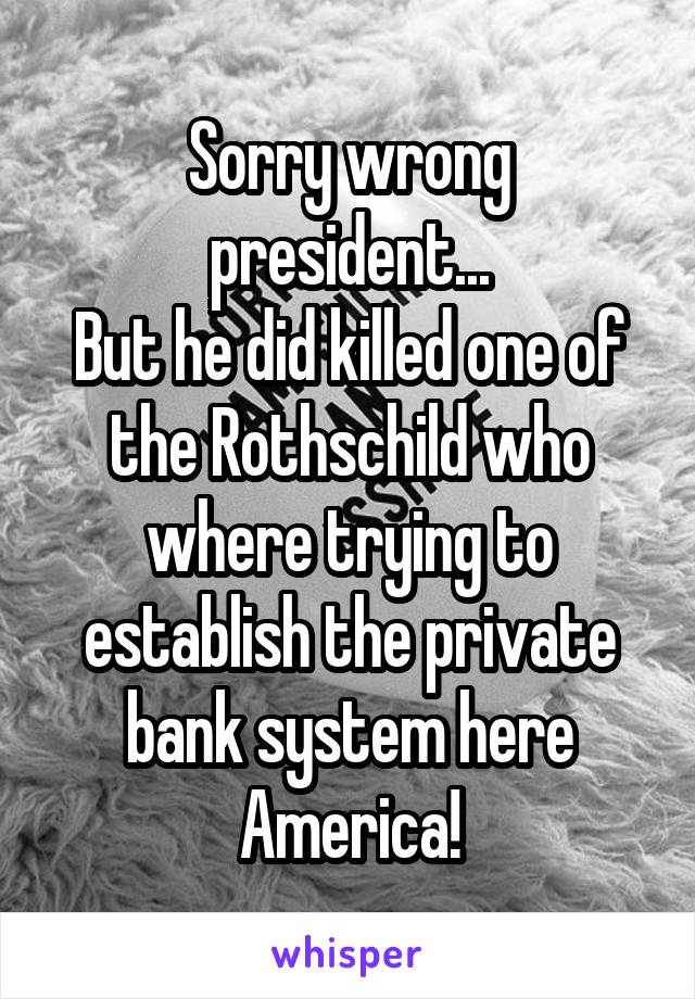 Sorry wrong president...
But he did killed one of the Rothschild who where trying to establish the private bank system here America!