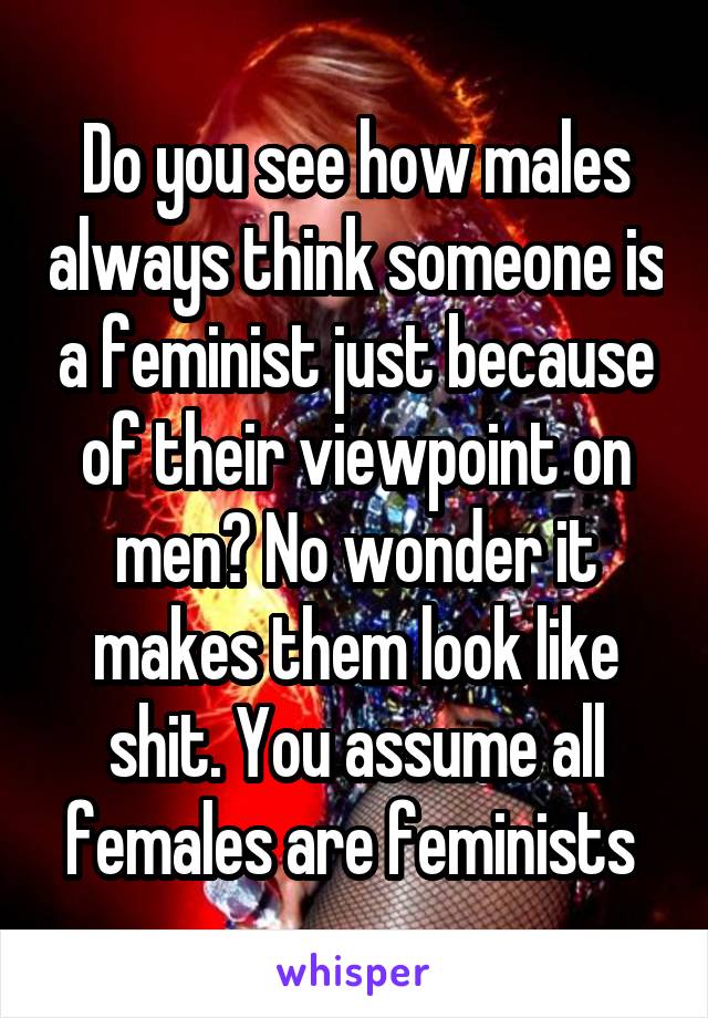 Do you see how males always think someone is a feminist just because of their viewpoint on men? No wonder it makes them look like shit. You assume all females are feminists 