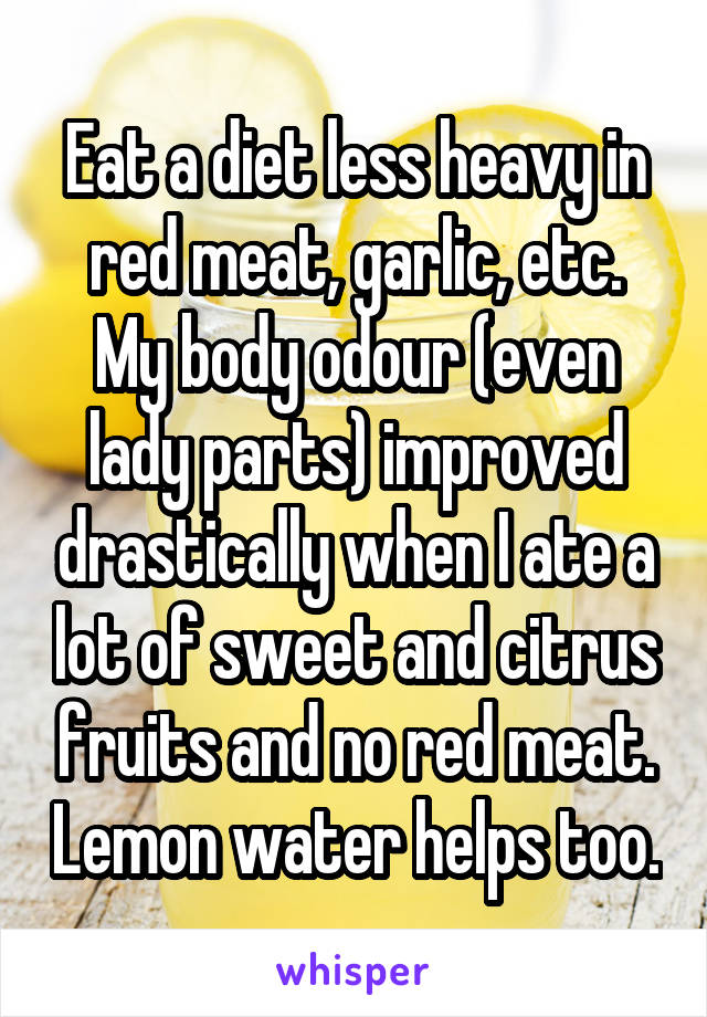 Eat a diet less heavy in red meat, garlic, etc. My body odour (even lady parts) improved drastically when I ate a lot of sweet and citrus fruits and no red meat. Lemon water helps too.
