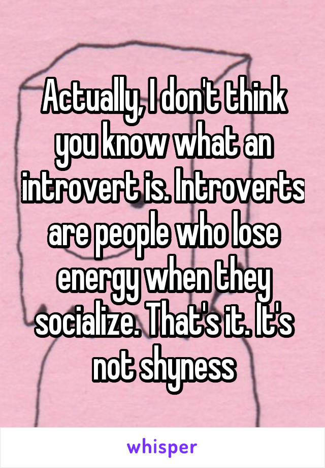 Actually, I don't think you know what an introvert is. Introverts are people who lose energy when they socialize. That's it. It's not shyness