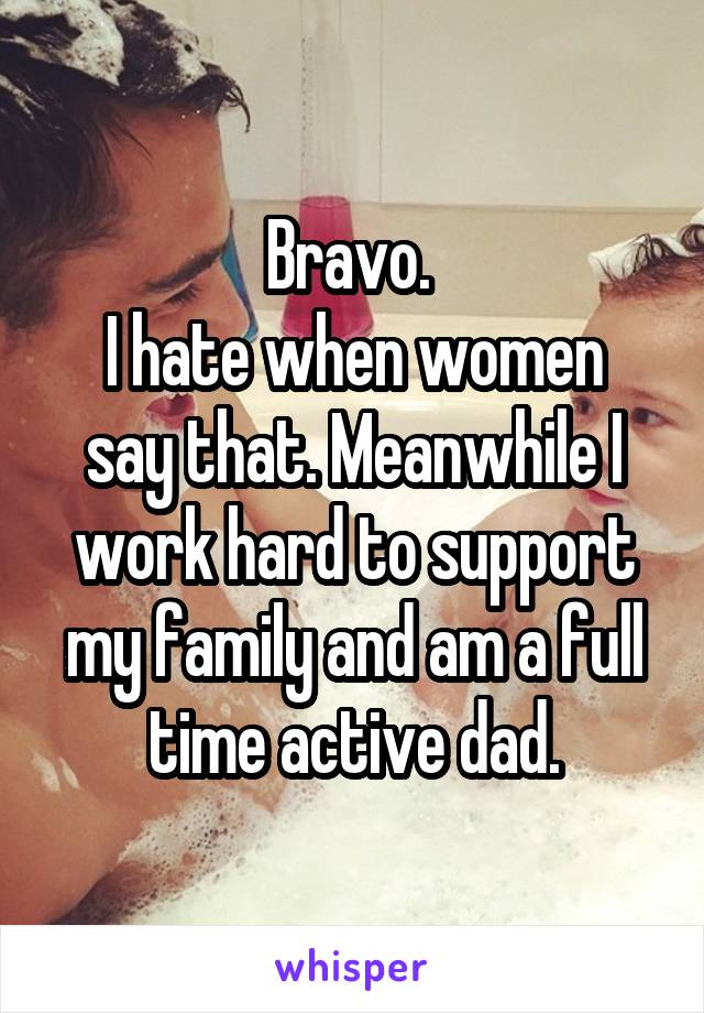 Bravo. 
I hate when women say that. Meanwhile I work hard to support my family and am a full time active dad.