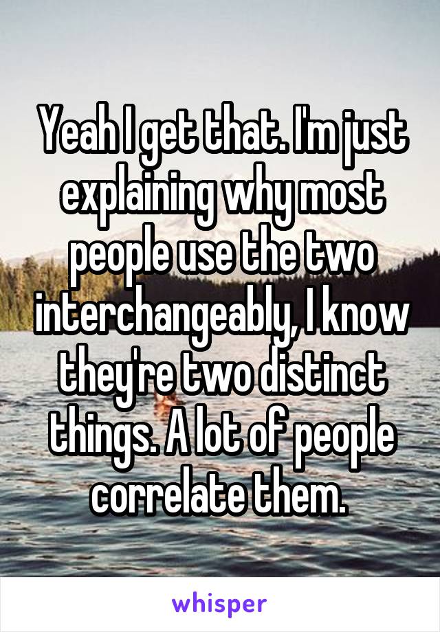 Yeah I get that. I'm just explaining why most people use the two interchangeably, I know they're two distinct things. A lot of people correlate them. 