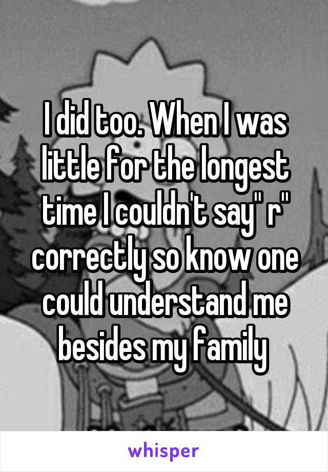 I did too. When I was little for the longest time I couldn't say" r" correctly so know one could understand me besides my family 