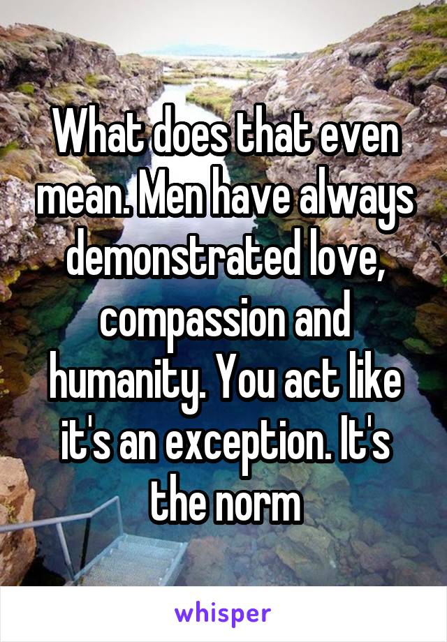 What does that even mean. Men have always demonstrated love, compassion and humanity. You act like it's an exception. It's the norm