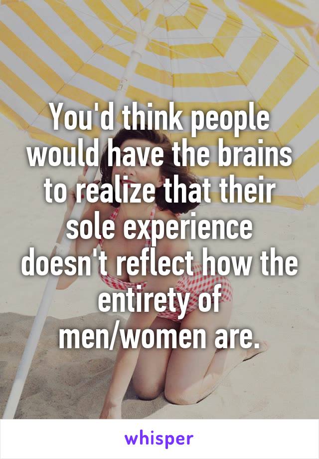 You'd think people would have the brains to realize that their sole experience doesn't reflect how the entirety of men/women are.