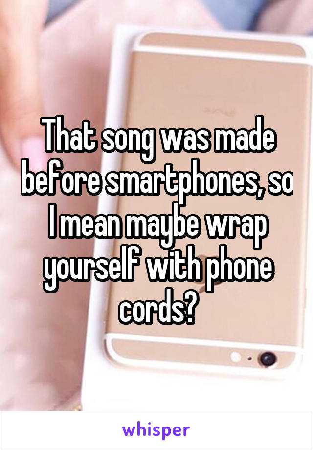 That song was made before smartphones, so I mean maybe wrap yourself with phone cords?