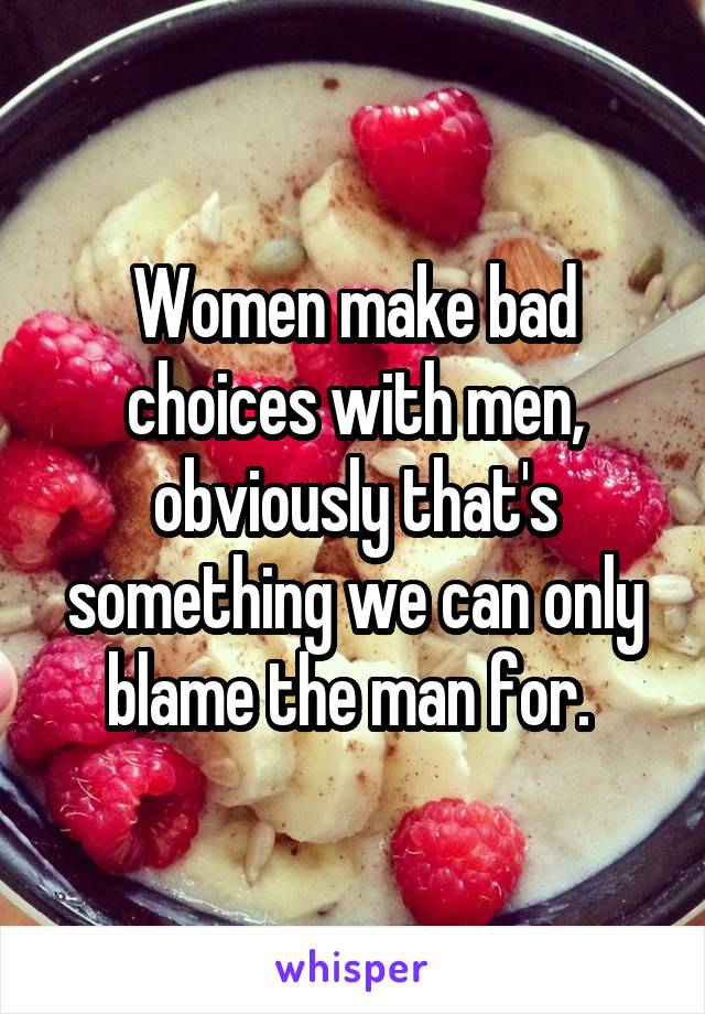 Women make bad choices with men, obviously that's something we can only blame the man for. 