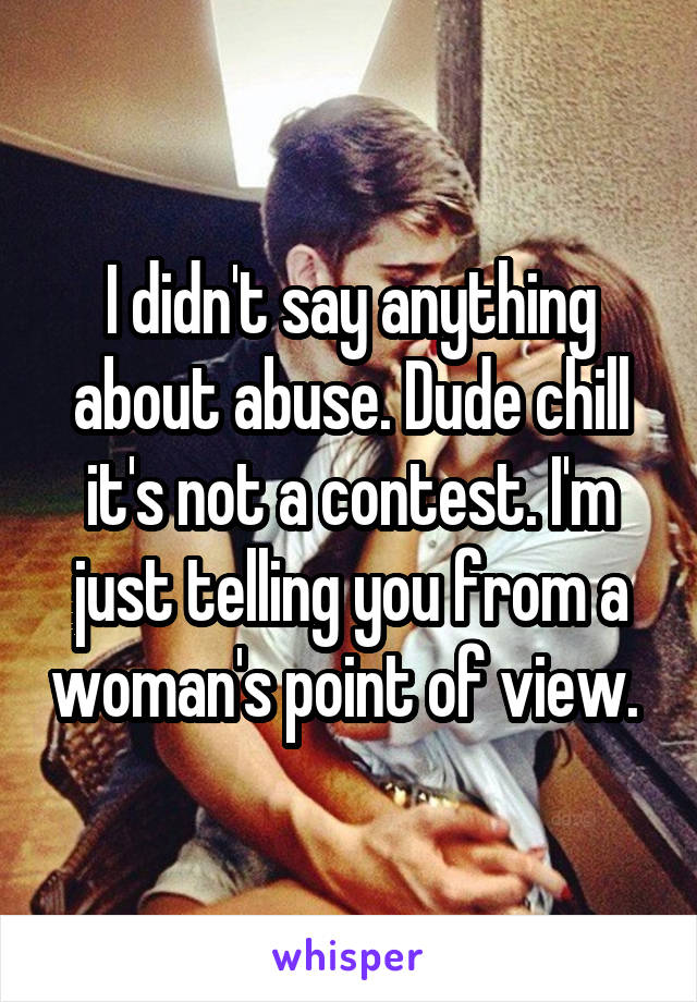 I didn't say anything about abuse. Dude chill it's not a contest. I'm just telling you from a woman's point of view. 