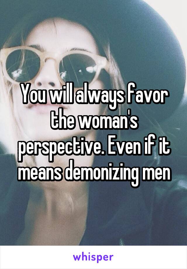 You will always favor the woman's perspective. Even if it means demonizing men