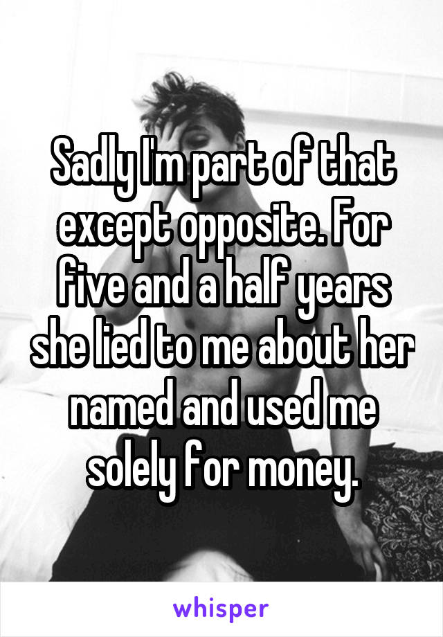 Sadly I'm part of that except opposite. For five and a half years she lied to me about her named and used me solely for money.