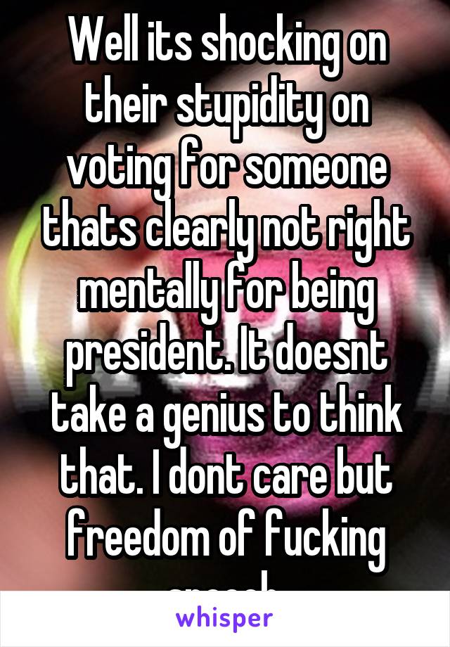 Well its shocking on their stupidity on voting for someone thats clearly not right mentally for being president. It doesnt take a genius to think that. I dont care but freedom of fucking speech.