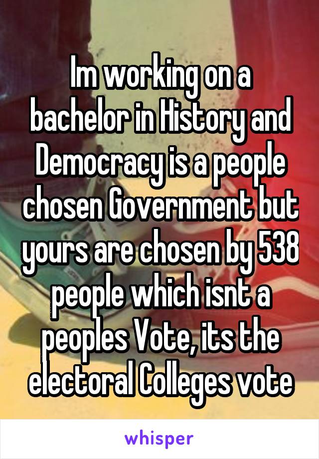 Im working on a bachelor in History and Democracy is a people chosen Government but yours are chosen by 538 people which isnt a peoples Vote, its the electoral Colleges vote