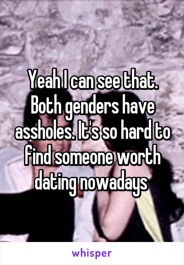 Yeah I can see that. Both genders have assholes. It's so hard to find someone worth dating nowadays 