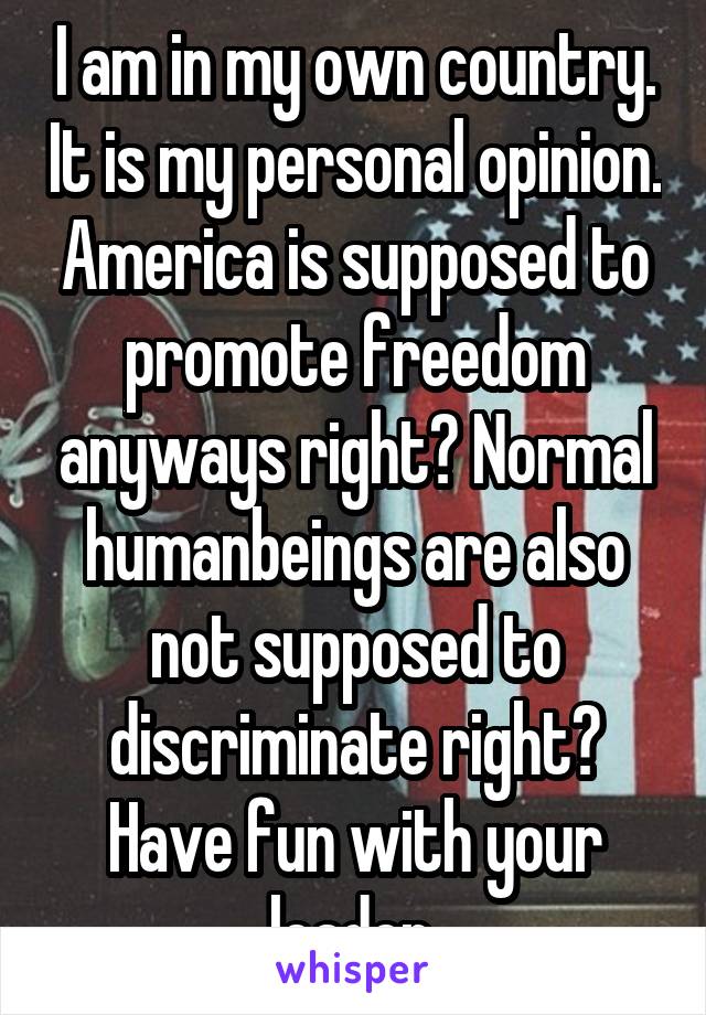 I am in my own country. It is my personal opinion. America is supposed to promote freedom anyways right? Normal humanbeings are also not supposed to discriminate right? Have fun with your leader 