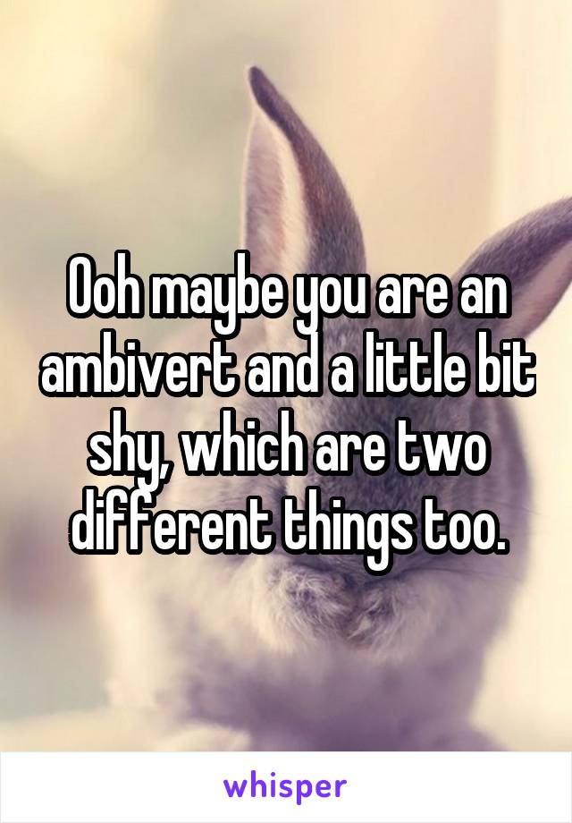 Ooh maybe you are an ambivert and a little bit shy, which are two different things too.