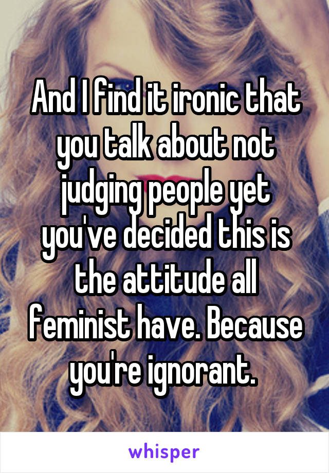 And I find it ironic that you talk about not judging people yet you've decided this is the attitude all feminist have. Because you're ignorant. 