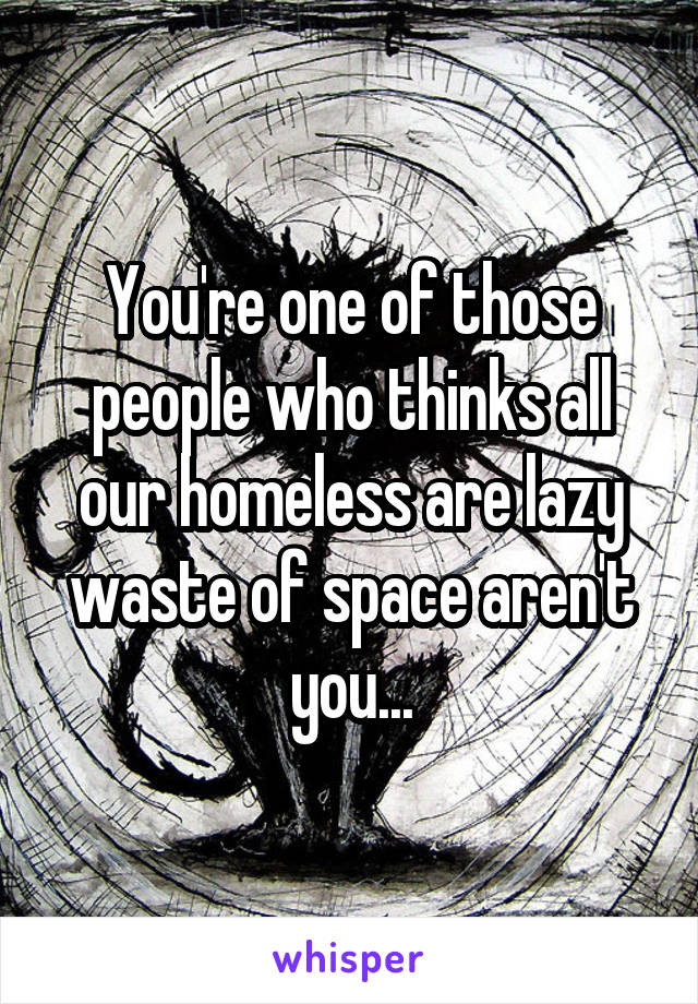 You're one of those people who thinks all our homeless are lazy waste of space aren't you...