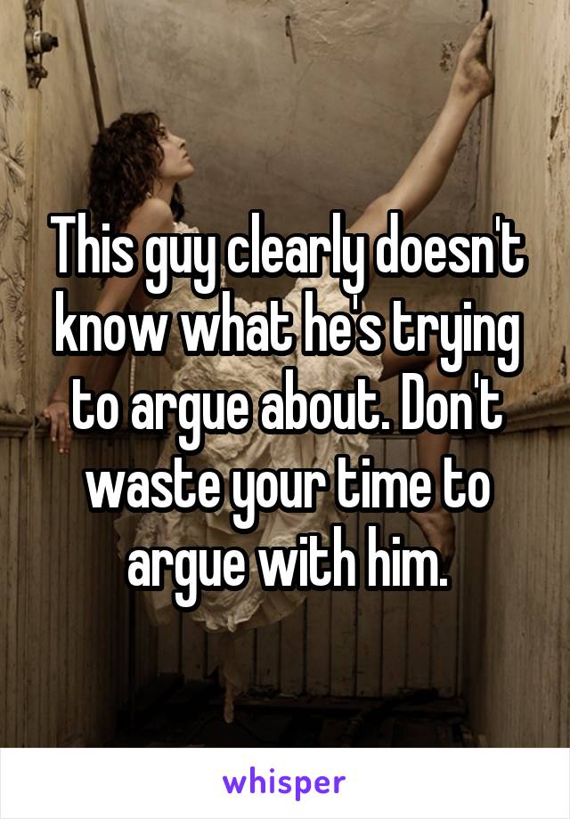 This guy clearly doesn't know what he's trying to argue about. Don't waste your time to argue with him.