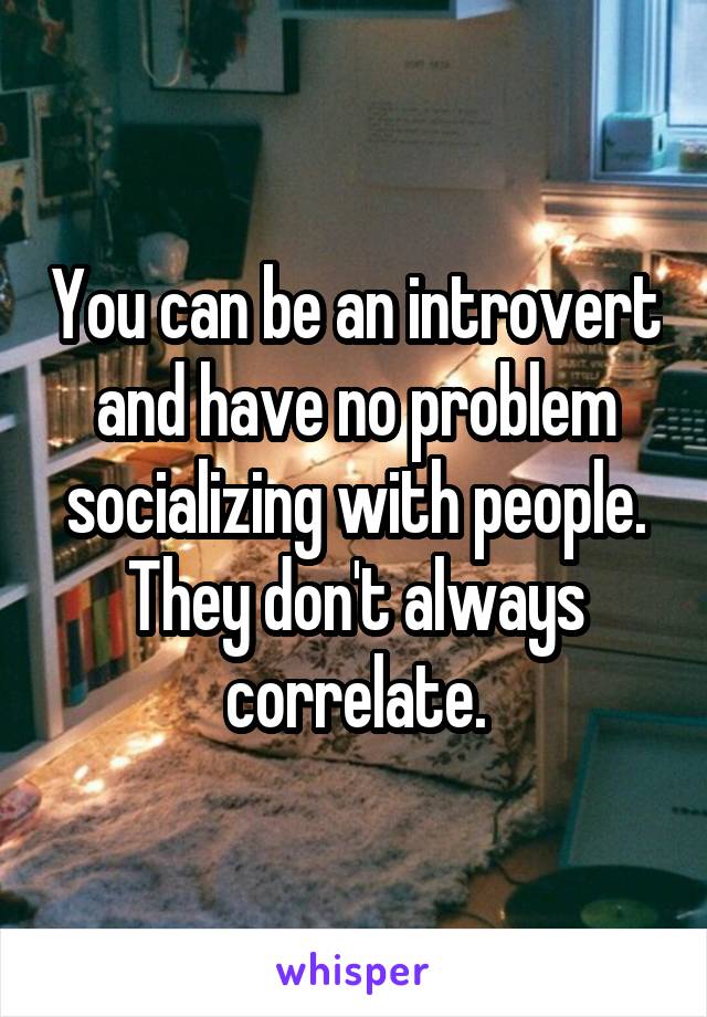 You can be an introvert and have no problem socializing with people. They don't always correlate.