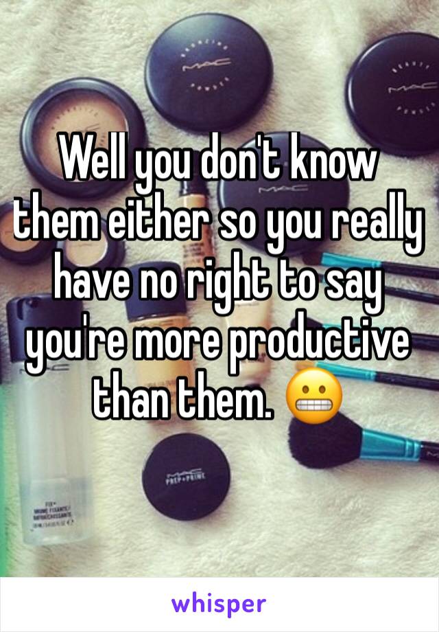 Well you don't know them either so you really have no right to say you're more productive than them. 😬