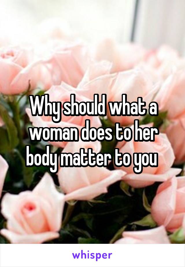 Why should what a woman does to her body matter to you 