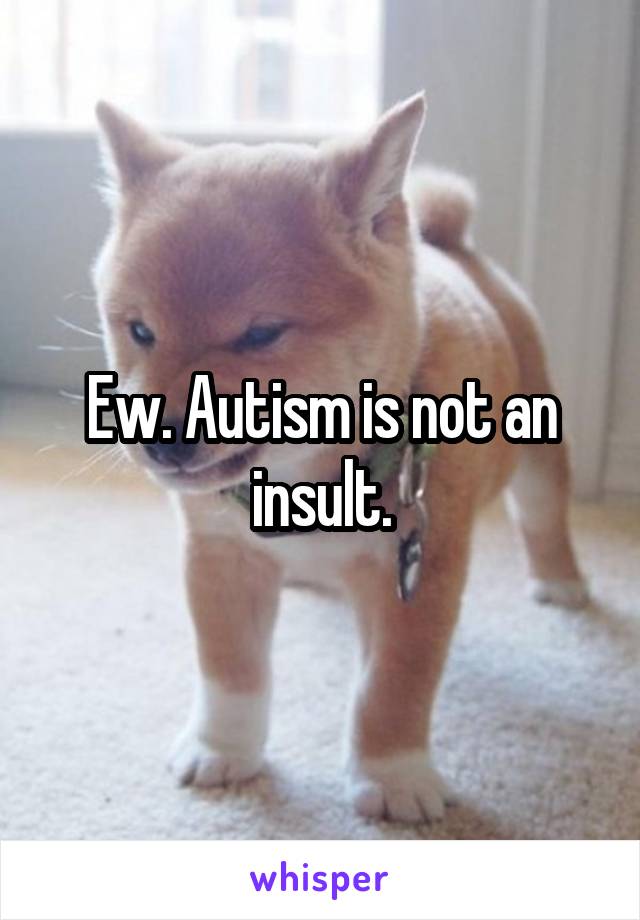 Ew. Autism is not an insult.