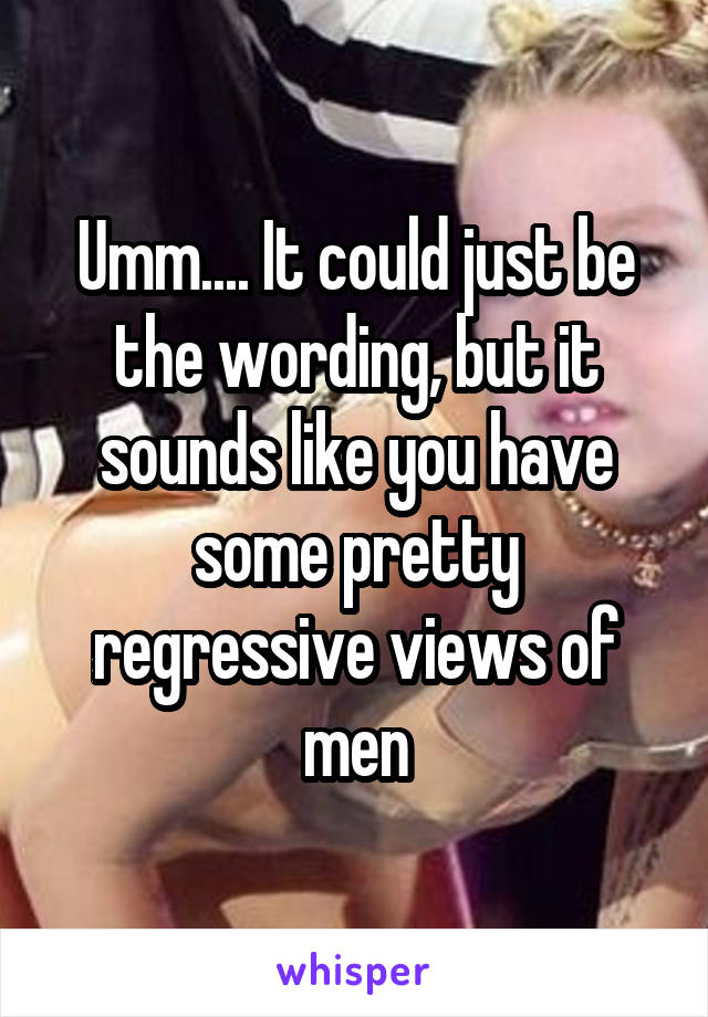 Umm.... It could just be the wording, but it sounds like you have some pretty regressive views of men