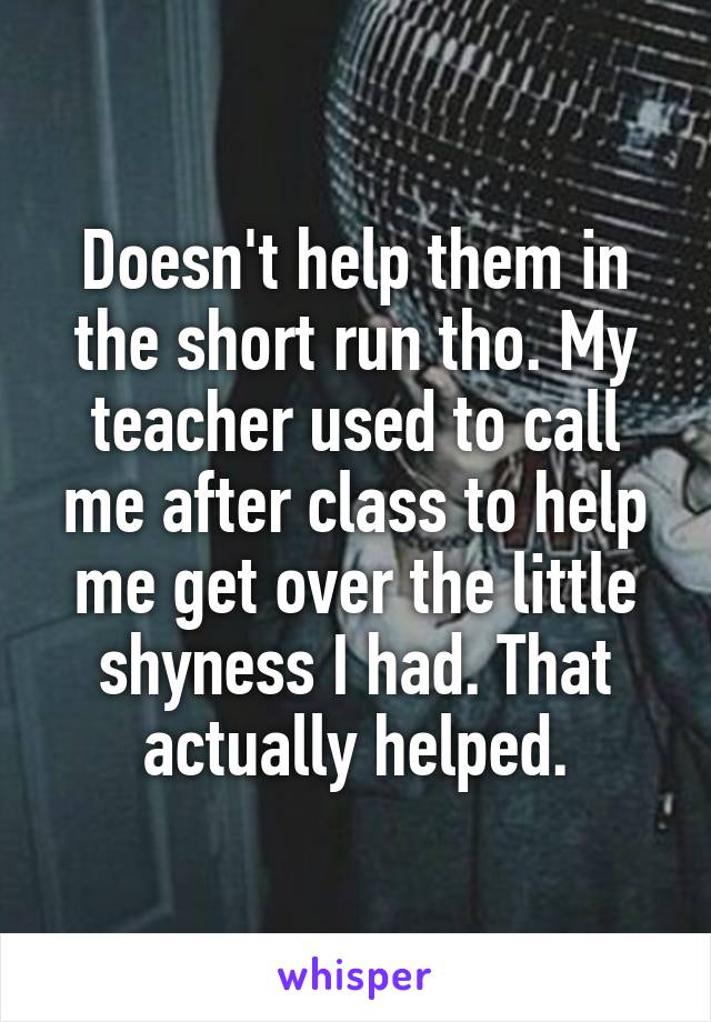 Doesn't help them in the short run tho. My teacher used to call me after class to help me get over the little shyness I had. That actually helped.