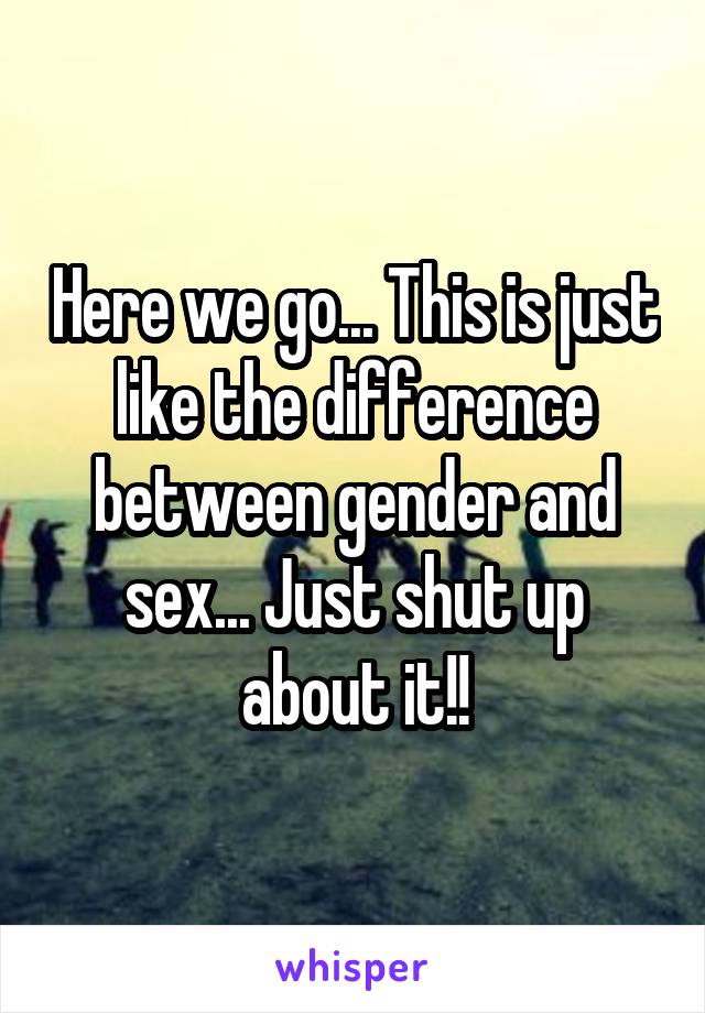 Here we go... This is just like the difference between gender and sex... Just shut up about it!!